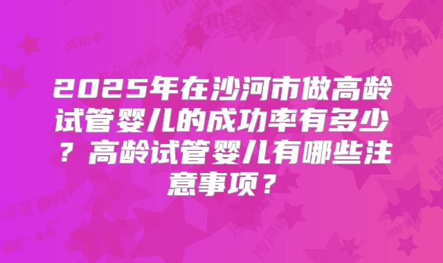 2025年在沙河市做高龄试管婴儿的成功率有多少？高龄试管婴儿有哪些注意事项？