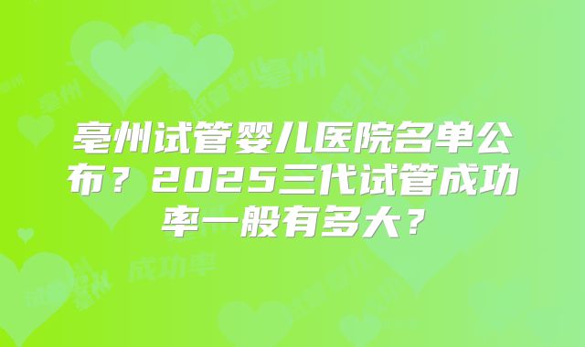 亳州试管婴儿医院名单公布？2025三代试管成功率一般有多大？