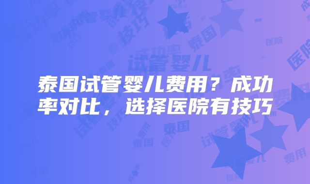 泰国试管婴儿费用？成功率对比，选择医院有技巧