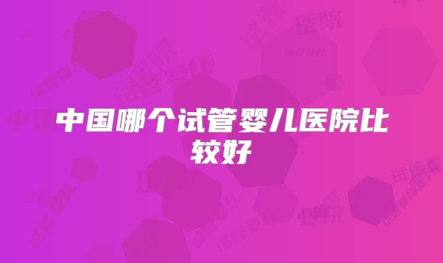 中国哪个试管婴儿医院比较好