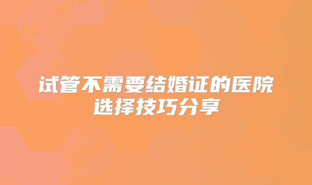 试管不需要结婚证的医院选择技巧分享