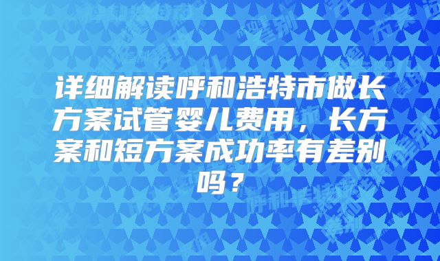 详细解读呼和浩特市做长方案试管婴儿费用,长方案和短方案成功率有差别吗?