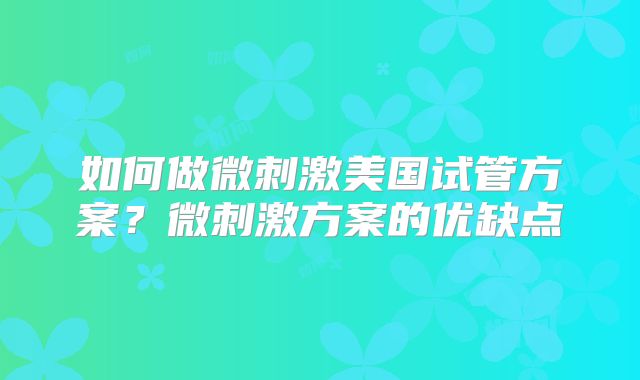 如何做微刺激美国试管方案？微刺激方案的优缺点