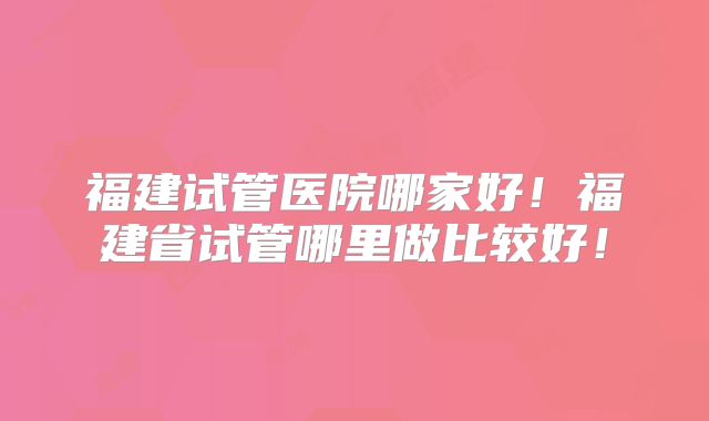 福建试管医院哪家好！福建省试管哪里做比较好！