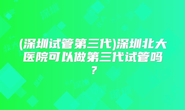 (深圳试管第三代)深圳北大医院可以做第三代试管吗?