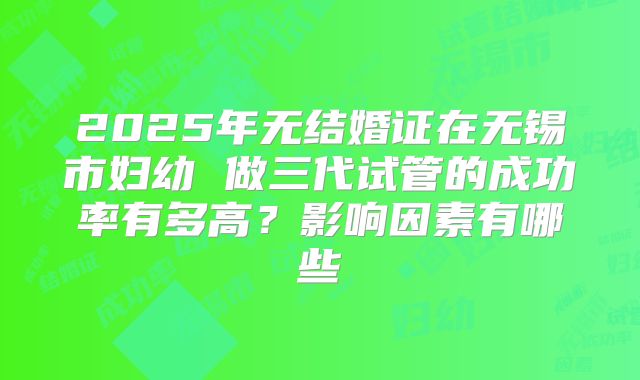 2025年无结婚证在无锡市妇幼 做三代试管的成功率有多高？影响因素有哪些