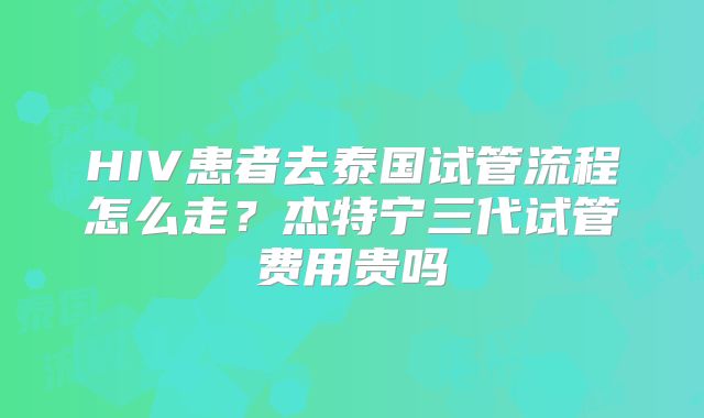 HIV患者去泰国试管流程怎么走？杰特宁三代试管费用贵吗