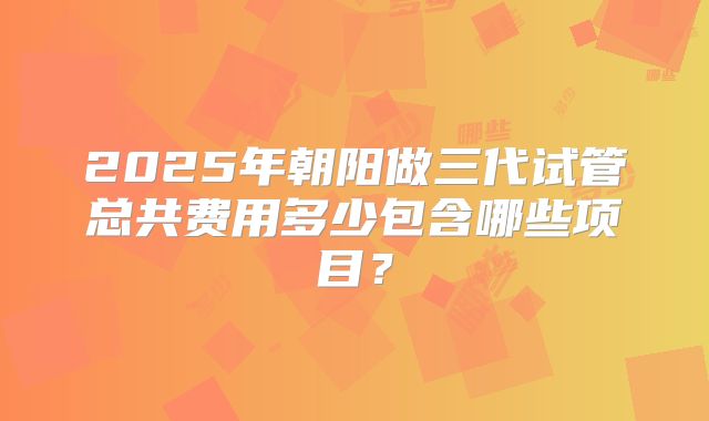2025年朝阳做三代试管总共费用多少包含哪些项目？