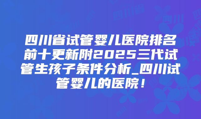 四川省试管婴儿医院排名前十更新附2025三代试管生孩子条件分析_四川试管婴儿的医院！