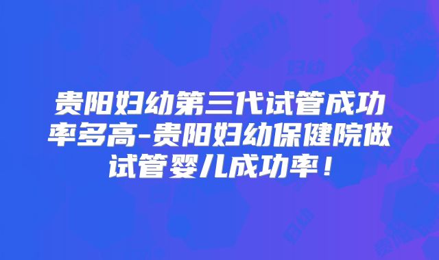 贵阳妇幼第三代试管成功率多高-贵阳妇幼保健院做试管婴儿成功率!