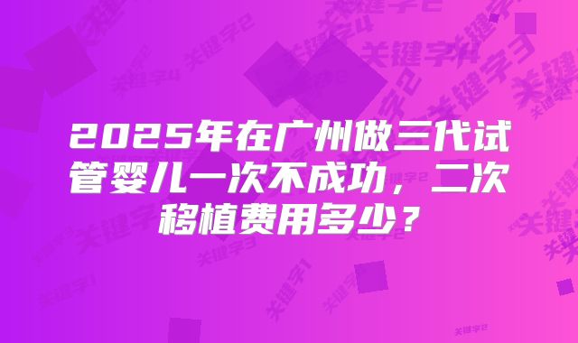 2025年在广州做三代试管婴儿一次不成功，二次移植费用多少？