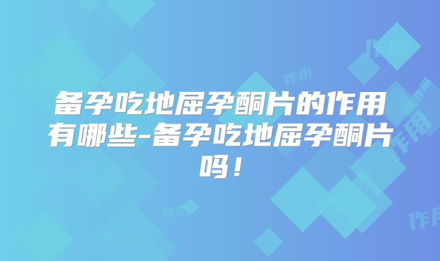 备孕吃地屈孕酮片的作用有哪些-备孕吃地屈孕酮片吗!