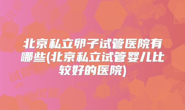 北京私立卵子试管医院有哪些(北京私立试管婴儿比较好的医院)