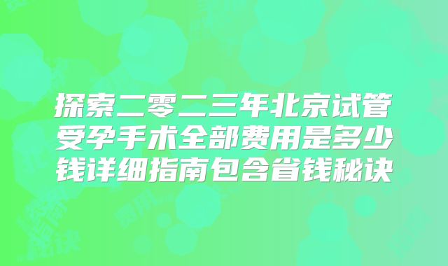 探索二零二三年北京试管受孕手术全部费用是多少钱详细指南包含省钱秘诀