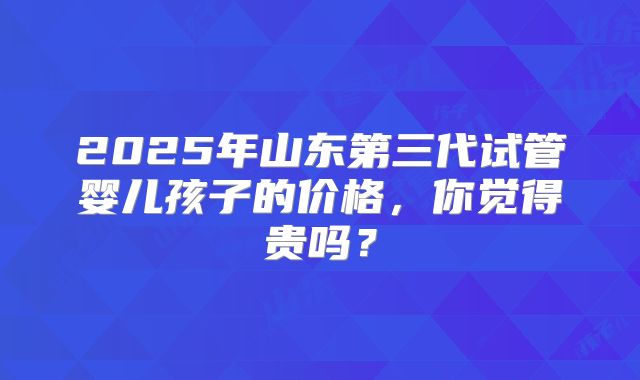 2025年山东第三代试管婴儿孩子的价格,你觉得贵吗?