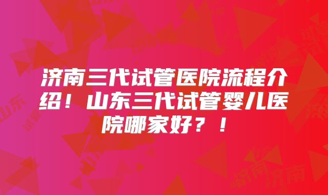 济南三代试管医院流程介绍！山东三代试管婴儿医院哪家好？！