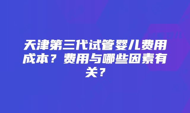 天津第三代试管婴儿费用成本？费用与哪些因素有关？