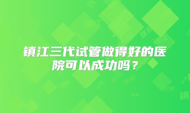镇江三代试管做得好的医院可以成功吗？