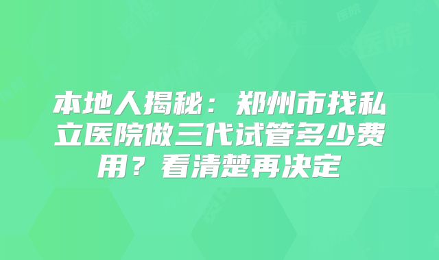本地人揭秘：郑州市找私立医院做三代试管多少费用？看清楚再决定