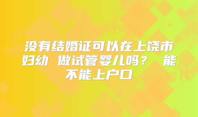 没有结婚证可以在上饶市妇幼 做试管婴儿吗？ 能不能上户口