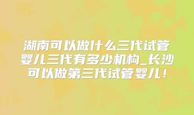 湖南可以做什么三代试管婴儿三代有多少机构_长沙可以做第三代试管婴儿！