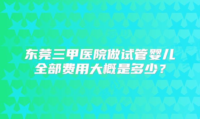 东莞三甲医院做试管婴儿全部费用大概是多少？