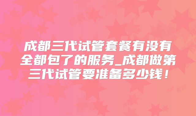成都三代试管套餐有没有全都包了的服务_成都做第三代试管要准备多少钱!