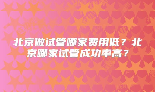 北京做试管哪家费用低？北京哪家试管成功率高？