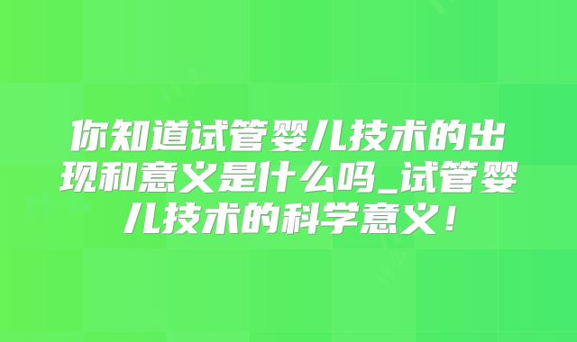 你知道试管婴儿技术的出现和意义是什么吗_试管婴儿技术的科学意义！