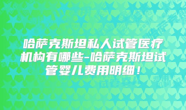 哈萨克斯坦私人试管医疗机构有哪些-哈萨克斯坦试管婴儿费用明细!