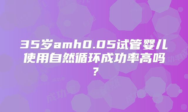 35岁amh0.05试管婴儿使用自然循环成功率高吗？
