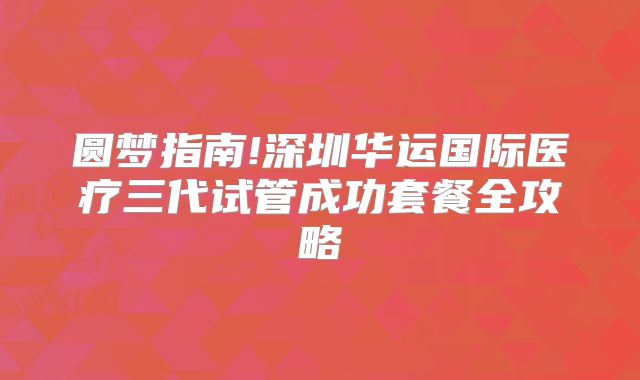 圆梦指南!深圳华运国际医疗三代试管成功套餐全攻略
