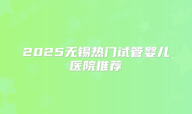 2025无锡热门试管婴儿医院推荐