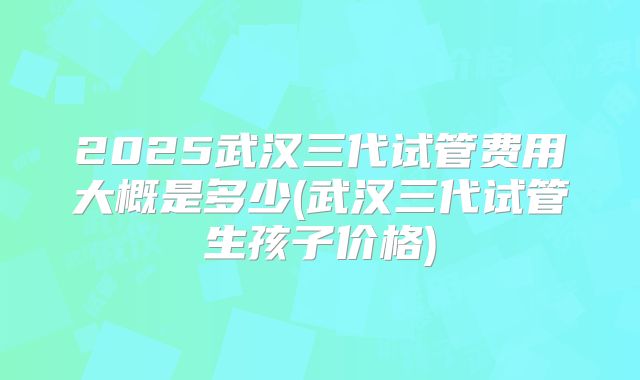 2025武汉三代试管费用大概是多少(武汉三代试管生孩子价格)