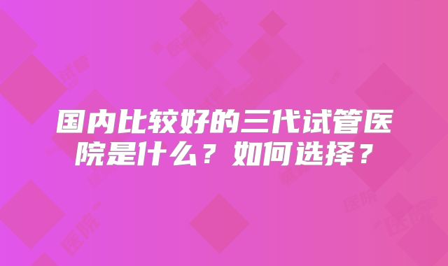 国内比较好的三代试管医院是什么?如何选择?