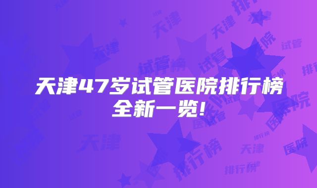 天津47岁试管医院排行榜全新一览!