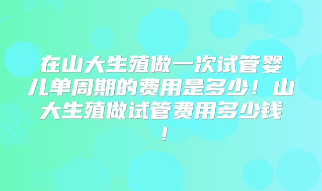 在山大生殖做一次试管婴儿单周期的费用是多少！山大生殖做试管费用多少钱！