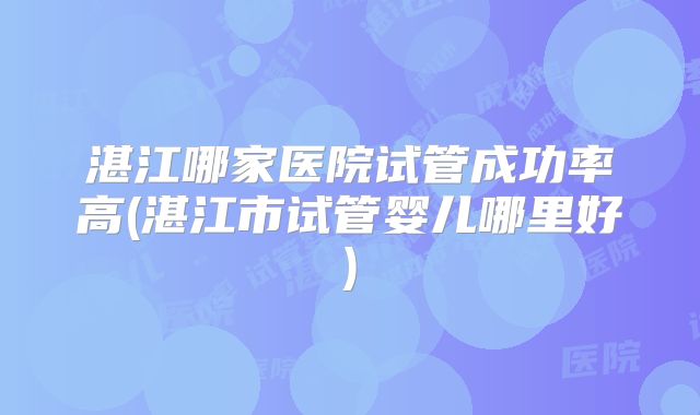 湛江哪家医院试管成功率高(湛江市试管婴儿哪里好)