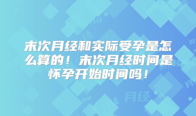 末次月经和实际受孕是怎么算的！末次月经时间是怀孕开始时间吗！