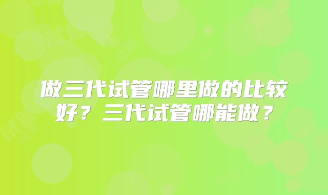 做三代试管哪里做的比较好？三代试管哪能做？