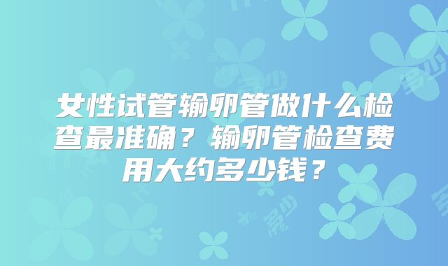 女性试管输卵管做什么检查最准确?输卵管检查费用大约多少钱?