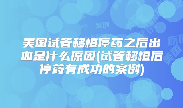 美国试管移植停药之后出血是什么原因(试管移植后停药有成功的案例)