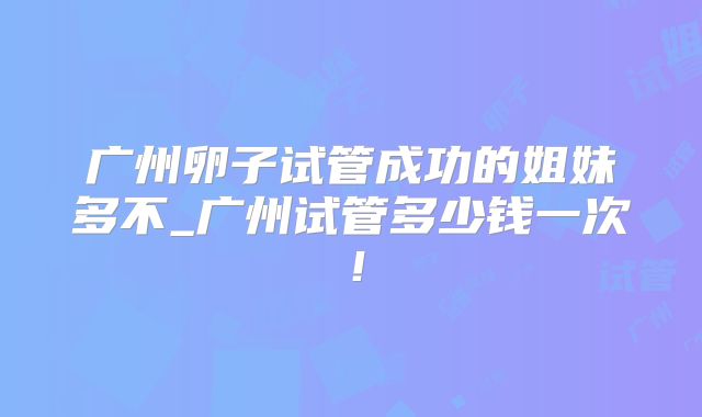 广州卵子试管成功的姐妹多不_广州试管多少钱一次!