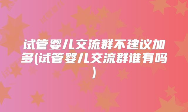 试管婴儿交流群不建议加多(试管婴儿交流群谁有吗)