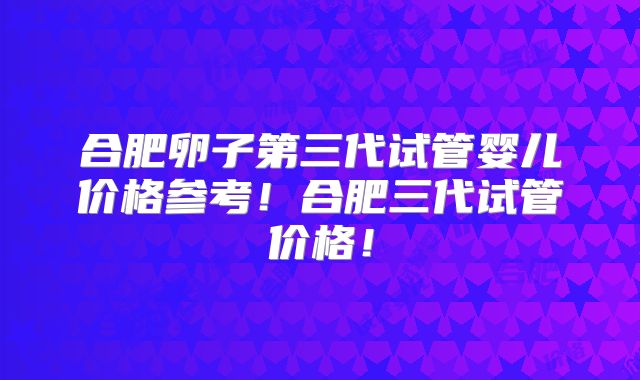 合肥卵子第三代试管婴儿价格参考！合肥三代试管价格！