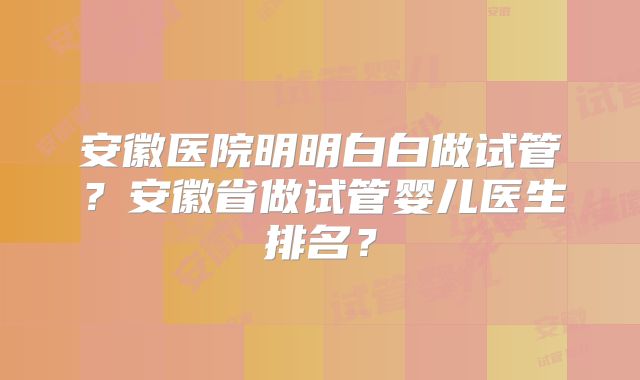 安徽医院明明白白做试管？安徽省做试管婴儿医生排名？