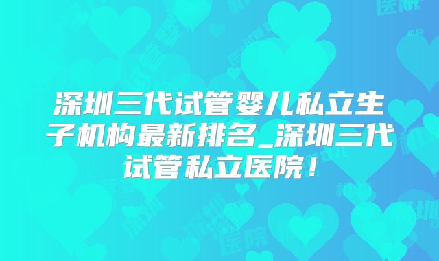 深圳三代试管婴儿私立生子机构最新排名_深圳三代试管私立医院!
