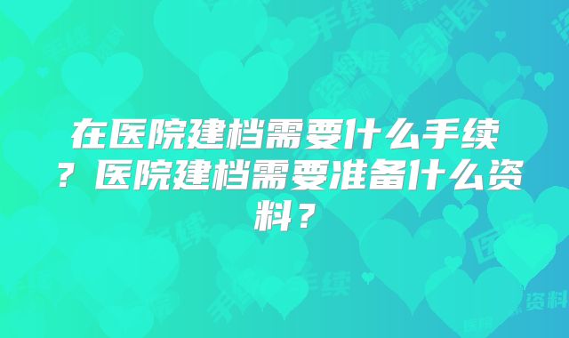 在医院建档需要什么手续?医院建档需要准备什么资料?