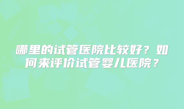 哪里的试管医院比较好？如何来评价试管婴儿医院？