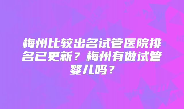 梅州比较出名试管医院排名已更新？梅州有做试管婴儿吗？